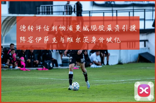 德转评估利物浦曼城现役最贵引援阵容伊萨克与维尔茨身价破亿