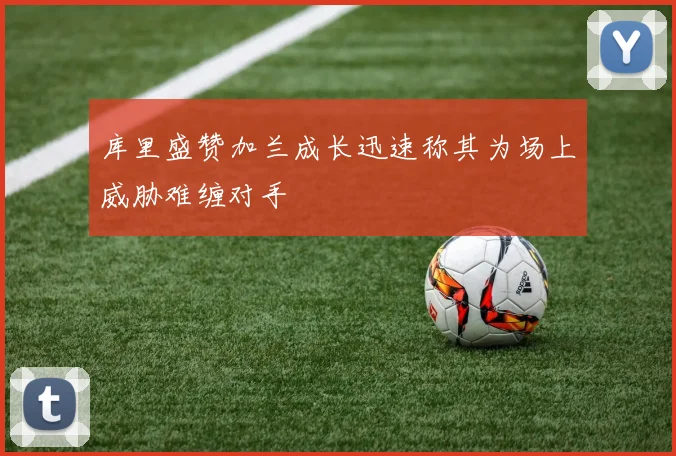 库里盛赞加兰成长迅速称其为场上威胁难缠对手