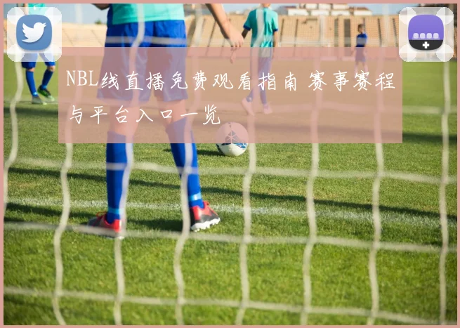 NBL线直播免费观看指南 赛事赛程与平台入口一览