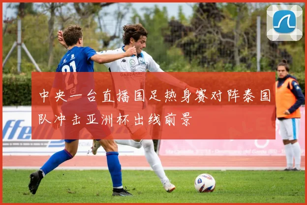 中央一台直播国足热身赛对阵泰国队冲击亚洲杯出线前景