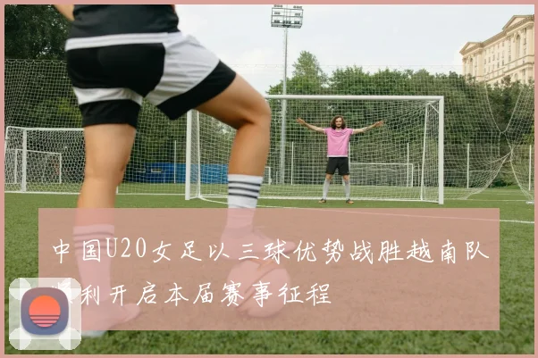 中国U20女足以三球优势战胜越南队顺利开启本届赛事征程