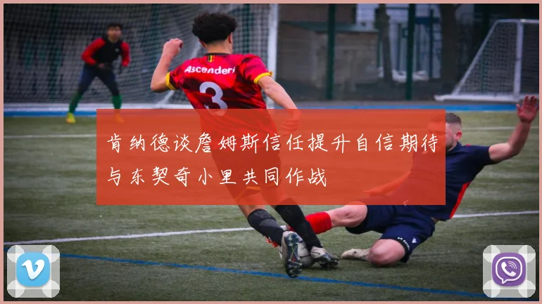肯纳德谈詹姆斯信任提升自信期待与东契奇小里共同作战