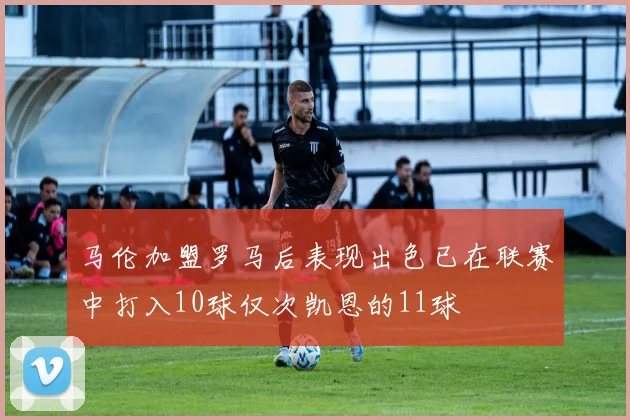 马伦加盟罗马后表现出色已在联赛中打入10球仅次凯恩的11球