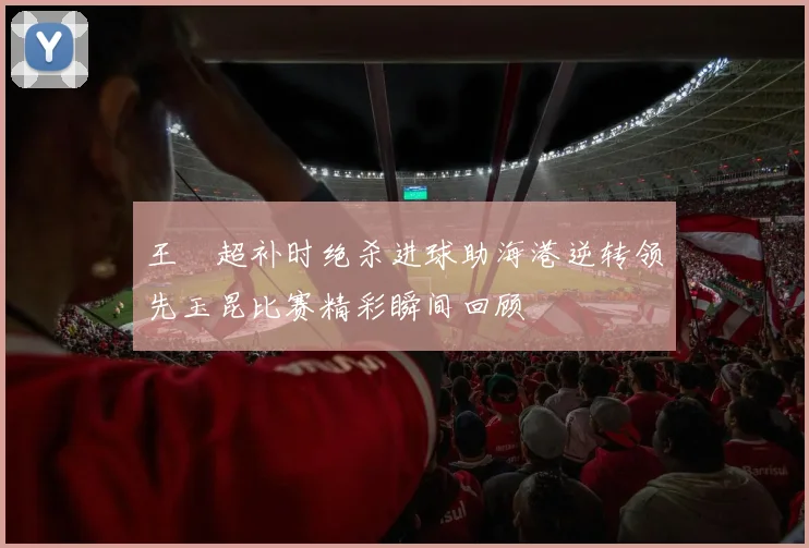 王燊超补时绝杀进球助海港逆转领先玉昆比赛精彩瞬间回顾