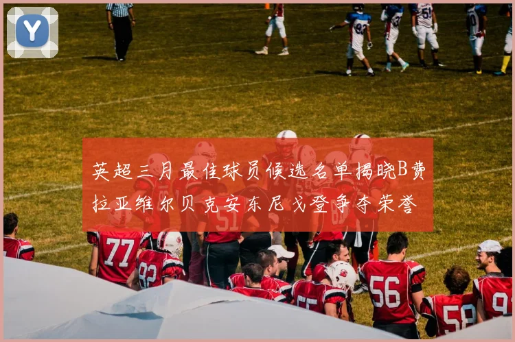 英超三月最佳球员候选名单揭晓B费拉亚维尔贝克安东尼戈登争夺荣誉