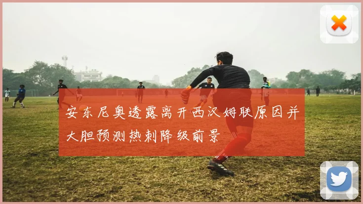 安东尼奥透露离开西汉姆联原因并大胆预测热刺降级前景